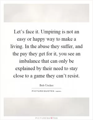 Let’s face it. Umpiring is not an easy or happy way to make a living. In the abuse they suffer, and the pay they get for it, you see an imbalance that can only be explained by their need to stay close to a game they can’t resist Picture Quote #1