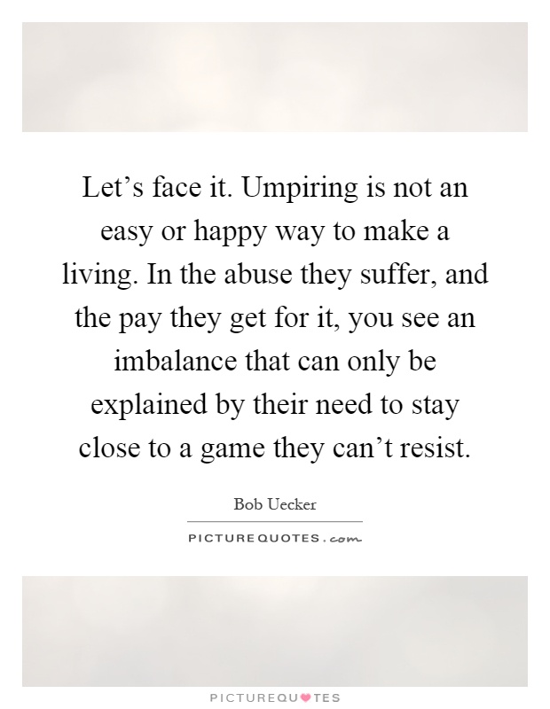 Let's face it. Umpiring is not an easy or happy way to make a living. In the abuse they suffer, and the pay they get for it, you see an imbalance that can only be explained by their need to stay close to a game they can't resist Picture Quote #1