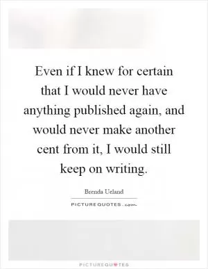 Even if I knew for certain that I would never have anything published again, and would never make another cent from it, I would still keep on writing Picture Quote #1