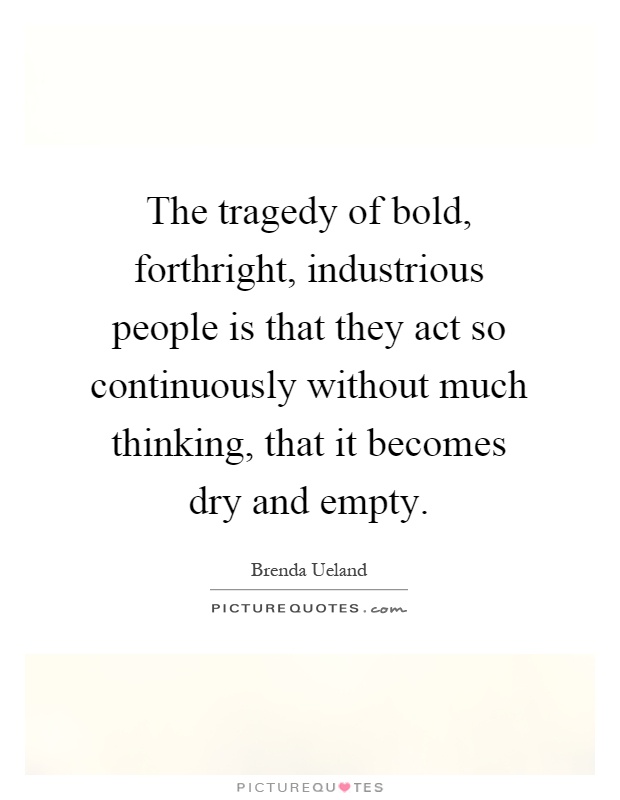 The tragedy of bold, forthright, industrious people is that they act so continuously without much thinking, that it becomes dry and empty Picture Quote #1