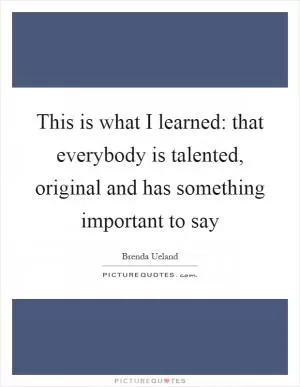 This is what I learned: that everybody is talented, original and has something important to say Picture Quote #1