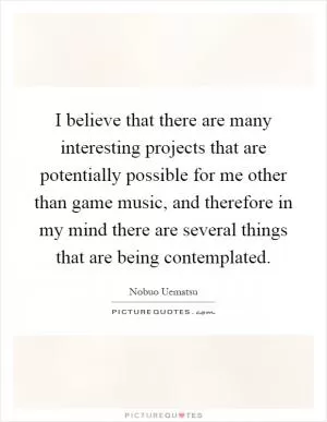 I believe that there are many interesting projects that are potentially possible for me other than game music, and therefore in my mind there are several things that are being contemplated Picture Quote #1