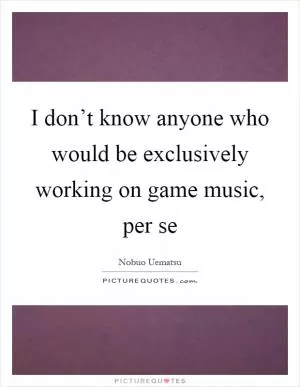 I don’t know anyone who would be exclusively working on game music, per se Picture Quote #1