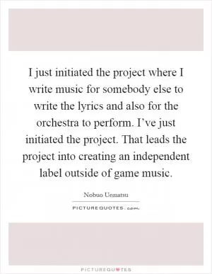 I just initiated the project where I write music for somebody else to write the lyrics and also for the orchestra to perform. I’ve just initiated the project. That leads the project into creating an independent label outside of game music Picture Quote #1