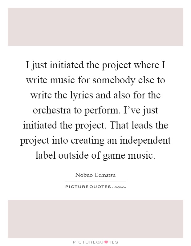 I just initiated the project where I write music for somebody else to write the lyrics and also for the orchestra to perform. I've just initiated the project. That leads the project into creating an independent label outside of game music Picture Quote #1
