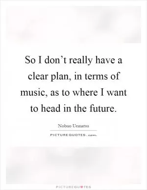 So I don’t really have a clear plan, in terms of music, as to where I want to head in the future Picture Quote #1