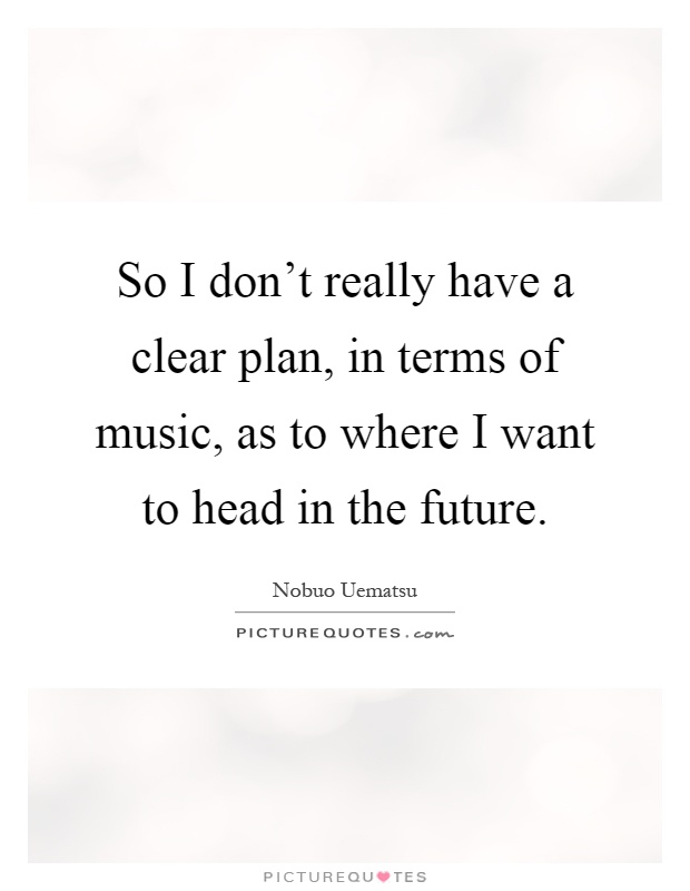 So I don't really have a clear plan, in terms of music, as to where I want to head in the future Picture Quote #1