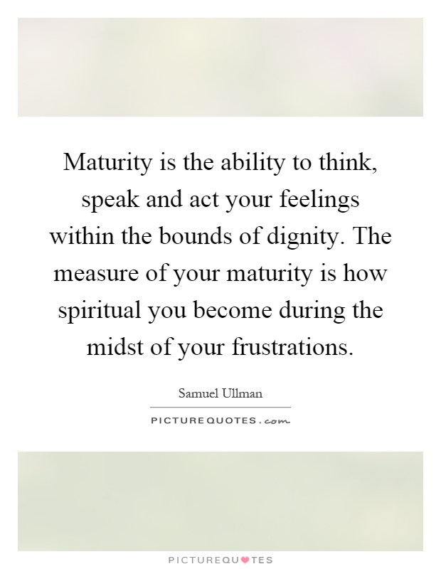 Maturity is the ability to think, speak and act your feelings within the bounds of dignity. The measure of your maturity is how spiritual you become during the midst of your frustrations Picture Quote #1