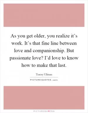 As you get older, you realize it’s work. It’s that fine line between love and companionship. But passionate love? I’d love to know how to make that last Picture Quote #1