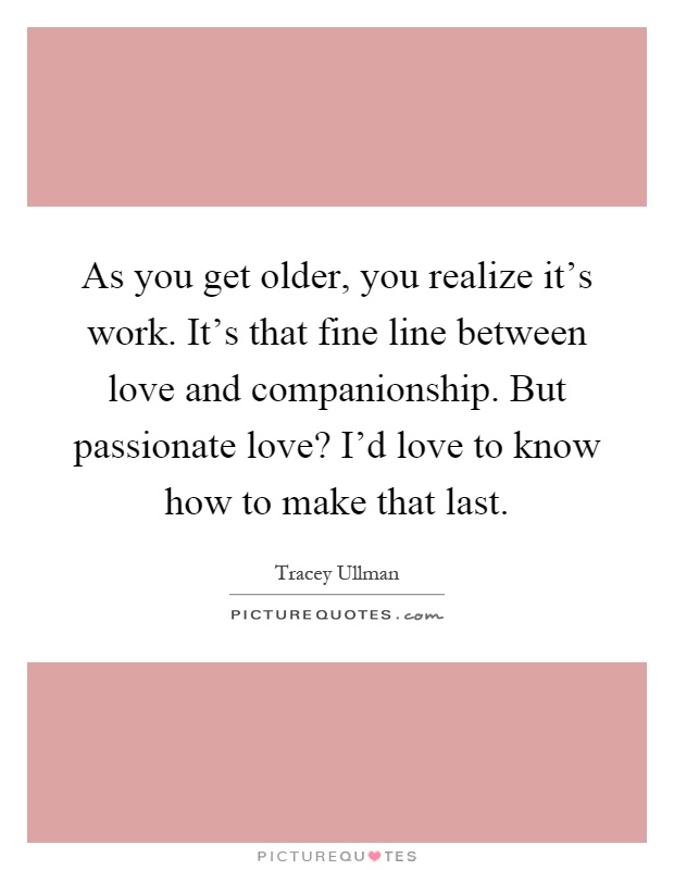 As you get older, you realize it's work. It's that fine line between love and companionship. But passionate love? I'd love to know how to make that last Picture Quote #1