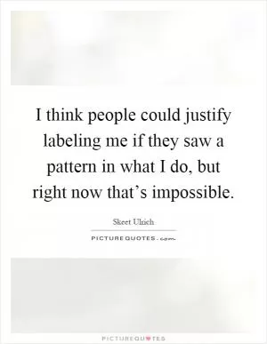 I think people could justify labeling me if they saw a pattern in what I do, but right now that’s impossible Picture Quote #1