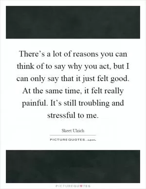 There’s a lot of reasons you can think of to say why you act, but I can only say that it just felt good. At the same time, it felt really painful. It’s still troubling and stressful to me Picture Quote #1