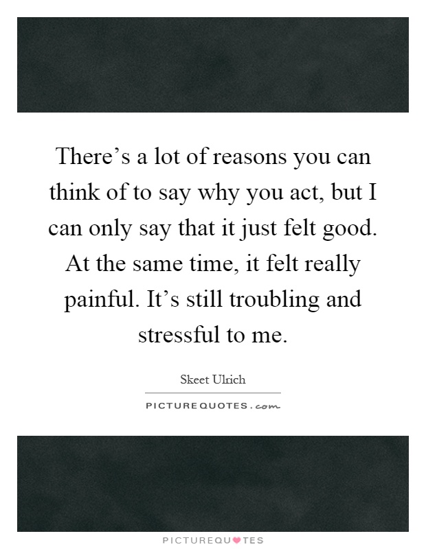 There's a lot of reasons you can think of to say why you act, but I can only say that it just felt good. At the same time, it felt really painful. It's still troubling and stressful to me Picture Quote #1