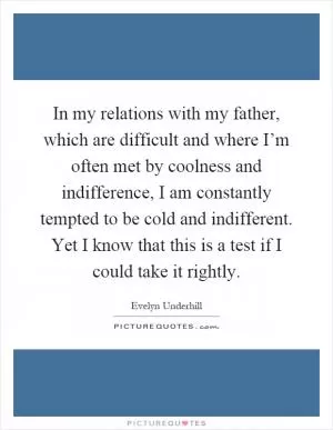 In my relations with my father, which are difficult and where I’m often met by coolness and indifference, I am constantly tempted to be cold and indifferent. Yet I know that this is a test if I could take it rightly Picture Quote #1