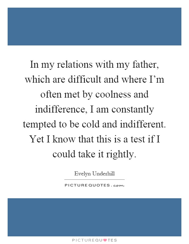 In my relations with my father, which are difficult and where I'm often met by coolness and indifference, I am constantly tempted to be cold and indifferent. Yet I know that this is a test if I could take it rightly Picture Quote #1