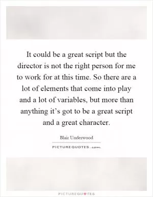 It could be a great script but the director is not the right person for me to work for at this time. So there are a lot of elements that come into play and a lot of variables, but more than anything it’s got to be a great script and a great character Picture Quote #1