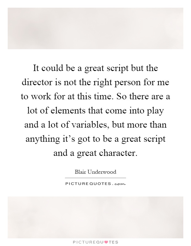 It could be a great script but the director is not the right person for me to work for at this time. So there are a lot of elements that come into play and a lot of variables, but more than anything it's got to be a great script and a great character Picture Quote #1