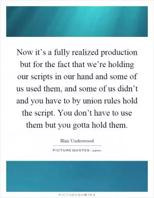 Now it’s a fully realized production but for the fact that we’re holding our scripts in our hand and some of us used them, and some of us didn’t and you have to by union rules hold the script. You don’t have to use them but you gotta hold them Picture Quote #1