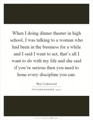 When I doing dinner theater in high school, I was talking to a woman who had been in the business for a while and I said I want to act, that’s all I want to do with my life and she said if you’re serious then you need to hone every discipline you can Picture Quote #1