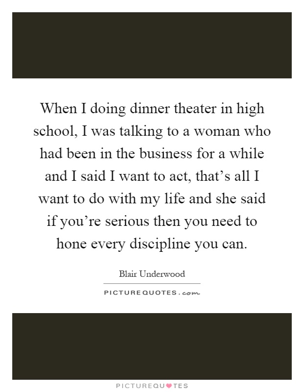 When I doing dinner theater in high school, I was talking to a woman who had been in the business for a while and I said I want to act, that's all I want to do with my life and she said if you're serious then you need to hone every discipline you can Picture Quote #1