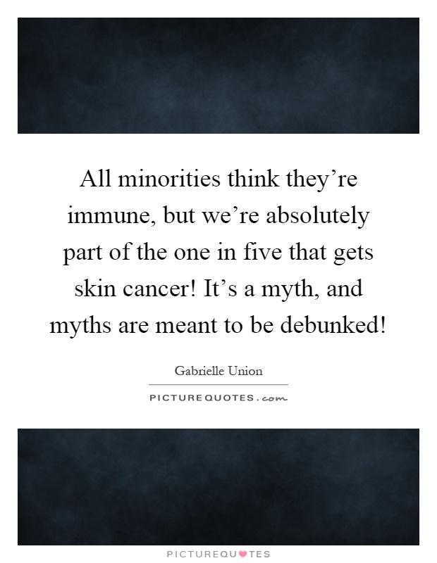All minorities think they're immune, but we're absolutely part of the one in five that gets skin cancer! It's a myth, and myths are meant to be debunked! Picture Quote #1