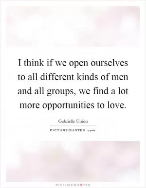 I think if we open ourselves to all different kinds of men and all groups, we find a lot more opportunities to love Picture Quote #1