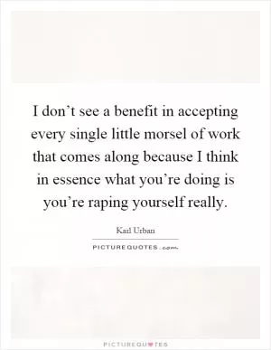 I don’t see a benefit in accepting every single little morsel of work that comes along because I think in essence what you’re doing is you’re raping yourself really Picture Quote #1