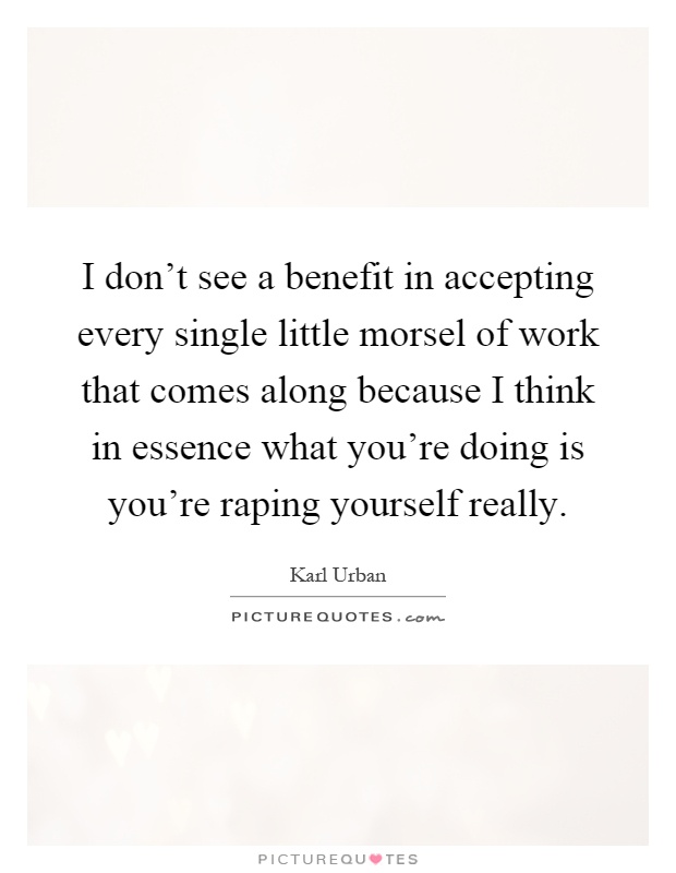 I don't see a benefit in accepting every single little morsel of work that comes along because I think in essence what you're doing is you're raping yourself really Picture Quote #1