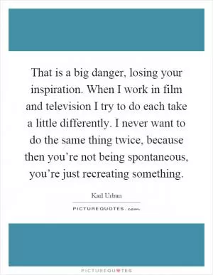 That is a big danger, losing your inspiration. When I work in film and television I try to do each take a little differently. I never want to do the same thing twice, because then you’re not being spontaneous, you’re just recreating something Picture Quote #1