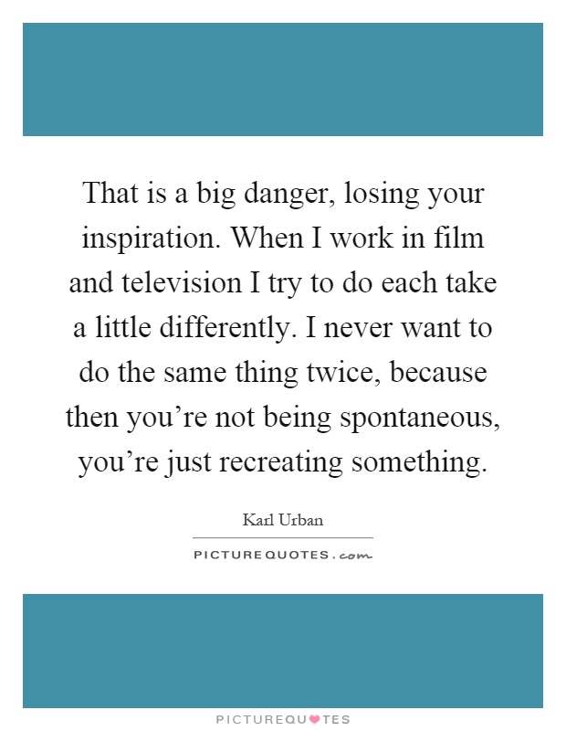 That is a big danger, losing your inspiration. When I work in film and television I try to do each take a little differently. I never want to do the same thing twice, because then you're not being spontaneous, you're just recreating something Picture Quote #1
