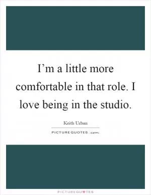 I’m a little more comfortable in that role. I love being in the studio Picture Quote #1
