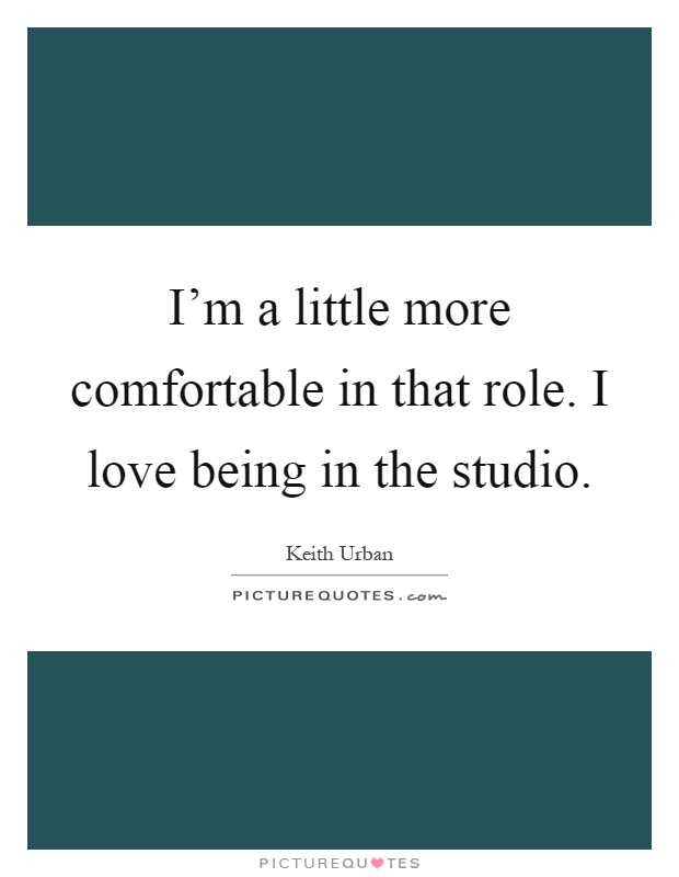 I'm a little more comfortable in that role. I love being in the studio Picture Quote #1