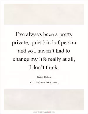 I’ve always been a pretty private, quiet kind of person and so I haven’t had to change my life really at all, I don’t think Picture Quote #1