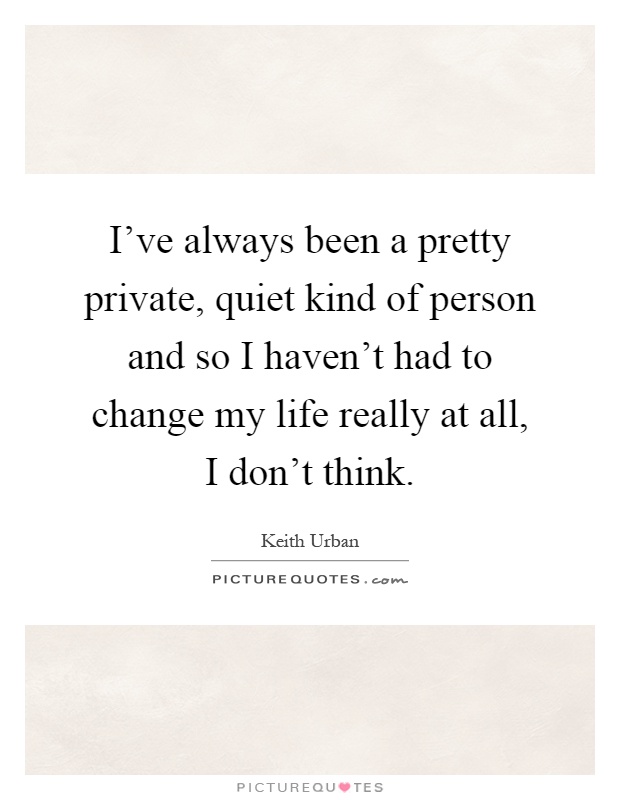 I've always been a pretty private, quiet kind of person and so I haven't had to change my life really at all, I don't think Picture Quote #1