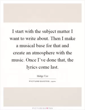 I start with the subject matter I want to write about. Then I make a musical base for that and create an atmosphere with the music. Once I’ve done that, the lyrics come last Picture Quote #1