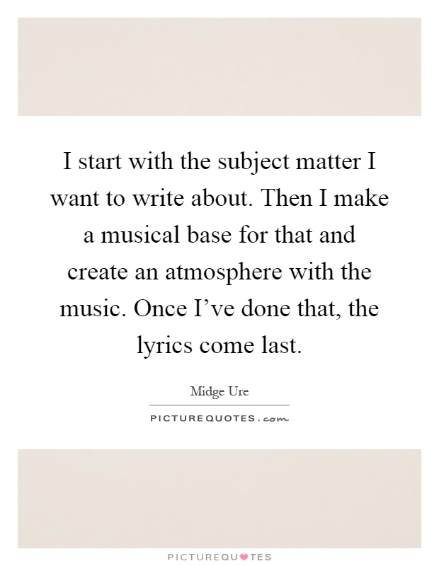 I start with the subject matter I want to write about. Then I make a musical base for that and create an atmosphere with the music. Once I've done that, the lyrics come last Picture Quote #1