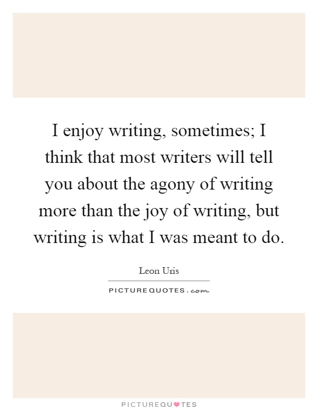I enjoy writing, sometimes; I think that most writers will tell you about the agony of writing more than the joy of writing, but writing is what I was meant to do Picture Quote #1