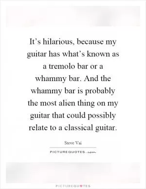 It’s hilarious, because my guitar has what’s known as a tremolo bar or a whammy bar. And the whammy bar is probably the most alien thing on my guitar that could possibly relate to a classical guitar Picture Quote #1