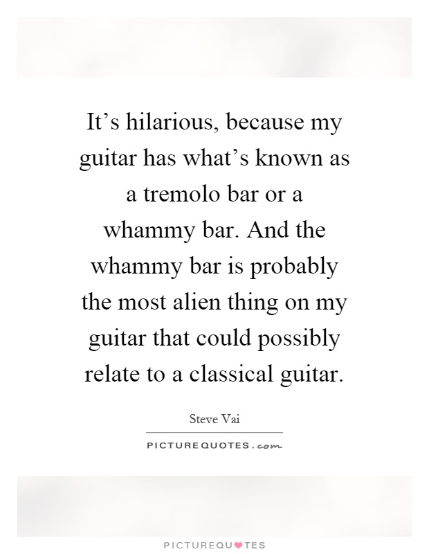 It's hilarious, because my guitar has what's known as a tremolo bar or a whammy bar. And the whammy bar is probably the most alien thing on my guitar that could possibly relate to a classical guitar Picture Quote #1