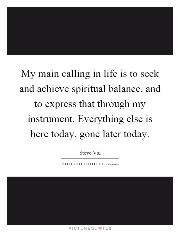 My main calling in life is to seek and achieve spiritual balance, and to express that through my instrument. Everything else is here today, gone later today Picture Quote #1