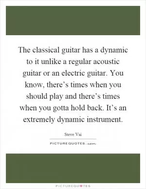 The classical guitar has a dynamic to it unlike a regular acoustic guitar or an electric guitar. You know, there’s times when you should play and there’s times when you gotta hold back. It’s an extremely dynamic instrument Picture Quote #1