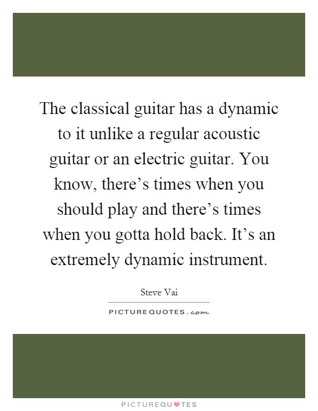 The classical guitar has a dynamic to it unlike a regular acoustic guitar or an electric guitar. You know, there's times when you should play and there's times when you gotta hold back. It's an extremely dynamic instrument Picture Quote #1