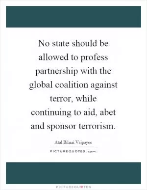 No state should be allowed to profess partnership with the global coalition against terror, while continuing to aid, abet and sponsor terrorism Picture Quote #1