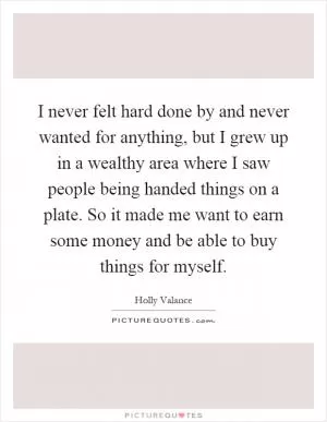 I never felt hard done by and never wanted for anything, but I grew up in a wealthy area where I saw people being handed things on a plate. So it made me want to earn some money and be able to buy things for myself Picture Quote #1