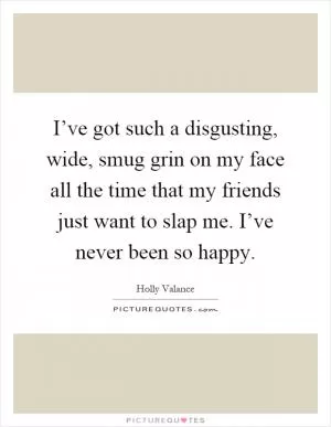 I’ve got such a disgusting, wide, smug grin on my face all the time that my friends just want to slap me. I’ve never been so happy Picture Quote #1