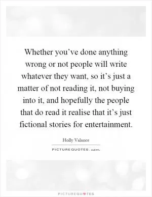 Whether you’ve done anything wrong or not people will write whatever they want, so it’s just a matter of not reading it, not buying into it, and hopefully the people that do read it realise that it’s just fictional stories for entertainment Picture Quote #1
