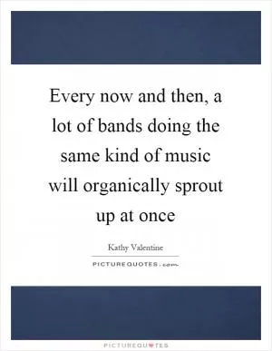 Every now and then, a lot of bands doing the same kind of music will organically sprout up at once Picture Quote #1