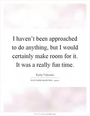 I haven’t been approached to do anything, but I would certainly make room for it. It was a really fun time Picture Quote #1