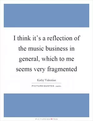 I think it’s a reflection of the music business in general, which to me seems very fragmented Picture Quote #1