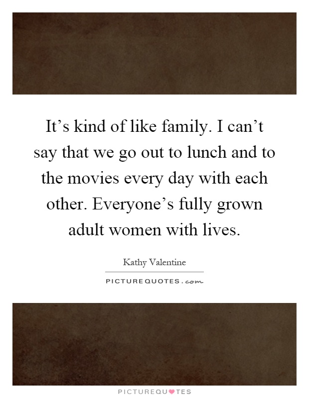 It's kind of like family. I can't say that we go out to lunch and to the movies every day with each other. Everyone's fully grown adult women with lives Picture Quote #1